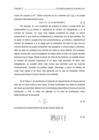 Capítulo 2

El análisis primal de la producción

vector de outputs y∈R+m. Dicho conjunto se va a denotar por L(y) y se puede
expresar matemáticamente como:
L(y) = { x : (y, x) sea factible }

(2. 0)

Por ejemplo, en una compañía de aviación el vector x puede tener dos
componentes (x1,x2) donde x1 representa el número de trabajadores y x2 el
número de aviones. Un caso más realista consistiría en añadir un tercer
componente x3 que mida las instalaciones y maquinaria con la que cuentan. Por
su parte, el vector y puede tener dos componentes (y 1,y2) donde y1 representa el
número de pasajeros e y2 la carga que se transporta. Es fácil ver que con los
mismos factores se puede transportar más pasajeros y menos carga o viceversa.
Sólo se trata de configurar los aviones de modo un poco distinto. Sin embargo,
alguien podría decir que los pasajeros se suben solos al avión y la carga necesita
personal que lo haga. Desde el punto de vista de los factores, es posible reducir
el número de aviones necesarios si se tiene más personal. Al tener más
trabajadores, se pueden tener más turnos que permitan usar los aviones
continuamente. También se pueden cargar, descargar y poner en estado de
vuelo más rápido si se tiene más personal con lo que se necesitan menos
aviones para hacer el mismo servicio a los clientes.
En la Figura 1 se representa el conjunto de requerimiento de inputs para el
caso de un único output y dos inputs. El área sombreada nos indica la cantidad
de inputs que permiten obtener (con la tecnología disponible) al menos el nivel de
producción y. Así, a modo de ejemplo, si el nivel de producción viene
determinado por la isocuanta

y1 α1
x1 = α α
x 22 1

(2. 0)

el conjunto de requerimientos de inputs vendría dado por

α1 α2
12 1 2

L(y) ={(x ,x ):x ⋅ x ≥ }y
5

(2. 0)

 