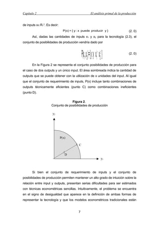Capítulo 2

El análisis primal de la producción

de inputs x∈R+n. Es decir:
P(x) = { y : x puede producir y }

(2. 0)

Así, dadas las cantidades de inputs x1 y x2 para la tecnología (2.3), el
conjunto de posibilidades de producción vendría dado por

α1 α2
1 2

P(x1 ,x2 ) = { y : y≤ x ⋅ x }

(2. 0)

En la Figura 2 se representa el conjunto posibilidades de producción para
el caso de dos outputs y un único input. El área sombreada indica la cantidad de
outputs que se puede obtener con la utilización de x unidades del input. Al igual
que el conjunto de requerimiento de inputs, P(x) incluye tanto combinaciones de
outputs técnicamente eficientes (punto C) como combinaciones ineficientes
(punto D).
Figura 2.
Conjunto de posibilidades de producción
y2

P(x)
C
D
y1

Si bien el conjunto de requerimiento de inputs y el conjunto de
posibilidades de producción permiten mantener un alto grado de intuición sobre la
relación entre input y outputs, presentan serias dificultades para ser estimados
con técnicas econométricas sencillas. Intuitivamente, el problema se encuentra
en el signo de desigualdad que aparece en la definición de ambas formas de
representar la tecnología y que los modelos econométricos tradicionales están

7

 
