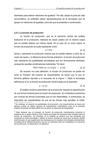 Capítulo 2

El análisis primal de la producción

diseñados para estimar relaciones de igualdad.3 Por ello, desde el punto de vista
econométrico, es preferible utilizar representaciones de la tecnología que se
apoyen en relaciones de igualdad, como las que se presentan a continuación.

2.2.3. La función de producción
La función de producción, que es el elemento central del análisis
tradicional de la producción, relaciona los inputs usados con el máximo output
que es posible obtener con dichos inputs. En el caso de un único output, la
función de producción se suele representar como:
y = f( x )

(2. 0)

donde y representa la producción máxima que es posible obtener a partir de un
vector de inputs x. A diferencia de las formas anteriores, la función de producción
sólo representa las posibilidades tecnológicas que son técnicamente eficientes,
excluyendo aquéllas combinaciones ineficientes.4 Es decir:

f(x) = max { y : x ∈L(y) } ; y ∈R+

(2. 0)

De acuerdo con esta definición, la función de producción se puede ver
como la “frontera” del conjunto de requerimientos de inputs L(y), lo que en
términos gráficos equivale a la isocuanta de la Figura 1. Dada la tecnología
definida por (2.3), la función de producción vendría dada por la expresión
α
y = x1 1 x α2
2

(2. 0)

El análisis empírico paramétrico de la producción requiere la especificación
de una forma funcional para la función de producción. En la literatura económica
son muchas las formas funcionales que se han desarrollado. A continuación, se
expondrán las características de una de las formas más sencillas: la Cobb3

Sin embargo, el conjunto de posibilidades de producción o de requerimientos de inputs son
idóneos cuando se utilizan técnicas de programación matemáticas como es el conocido
Análisis Envolvente de Datos (DEA) que se apoya en relaciones de desigualdad.
4

Cabe destacar que el concepto de función de producción implícitamente incorpora la
existencia de un gestor eficiente. Esto implica que todas las empresas están situadas sobre la
función de producción. Sin embargo, en la realidad se observa que hay empresas que
comparten la misma tecnología y utilizan la misma cantidad de inputs pero producen distinto
nivel de output, lo que sugiere que hay empresas que no emplean la tecnología correctamente.
El análisis de la ineficiencia técnica, que es un importante área de investigación en economía
de la producción, se desarrolla en el capítulo 6.

8

 