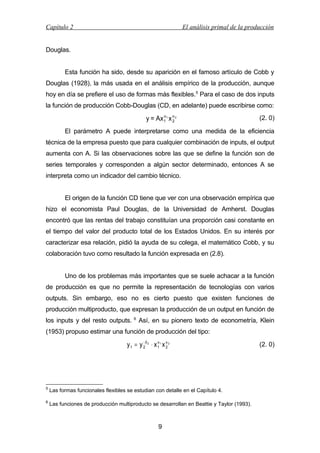Capítulo 2

El análisis primal de la producción

Douglas.
Esta función ha sido, desde su aparición en el famoso artículo de Cobb y
Douglas (1928), la más usada en el análisis empírico de la producción, aunque
hoy en día se prefiere el uso de formas más flexibles.5 Para el caso de dos inputs
la función de producción Cobb-Douglas (CD, en adelante) puede escribirse como:
α
y = Ax 1 1 x α 2
2

(2. 0)

El parámetro A puede interpretarse como una medida de la eficiencia
técnica de la empresa puesto que para cualquier combinación de inputs, el output
aumenta con A. Si las observaciones sobre las que se define la función son de
series temporales y corresponden a algún sector determinado, entonces A se
interpreta como un indicador del cambio técnico.
El origen de la función CD tiene que ver con una observación empírica que
hizo el economista Paul Douglas, de la Universidad de Amherst. Douglas
encontró que las rentas del trabajo constituían una proporción casi constante en
el tiempo del valor del producto total de los Estados Unidos. En su interés por
caracterizar esa relación, pidió la ayuda de su colega, el matemático Cobb, y su
colaboración tuvo como resultado la función expresada en (2.8).
Uno de los problemas más importantes que se suele achacar a la función
de producción es que no permite la representación de tecnologías con varios
outputs. Sin embargo, eso no es cierto puesto que existen funciones de
producción multiproducto, que expresan la producción de un output en función de
los inputs y del resto outputs.

6

Así, en su pionero texto de econometría, Klein

(1953) propuso estimar una función de producción del tipo:
−
α
y 1 = y 2β 2 ⋅ x 1 1 x α 2
2

5

Las formas funcionales flexibles se estudian con detalle en el Capítulo 4.

6

Las funciones de producción multiproducto se desarrollan en Beattie y Taylor (1993).

9

(2. 0)

 