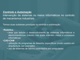 Controlo e Automação   intervenção de sistemas ou meios informáticos no controlo de mecanismos industriais. Temos duas subáreas principais no controlo e automação: Robótica área que estuda o desenvolvimento de sistemas informáticos e electromecânicos (robots) nos quais intervêm meios e processos informáticos; CAD-CAM utilização de programas de desenho específicos (muito usados em arquitectura, por exemplo); uso de sistemas de fabrico controlados por computador; 