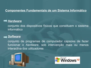 Componentes Fundamentais de um Sistema Informático Hardware conjunto dos dispositivos físicos que constituem o sistema informático Software conjunto de programas de computador capazes de fazer funcionar o  hardware , sob intervenção mais ou menos interactiva dos utilizadores 