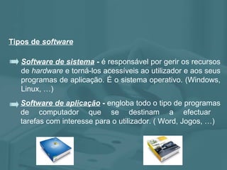 Tipos de  software Software de aplicação  -  engloba todo o tipo de programas de computador que se destinam a efectuar  tarefas com interesse para o utilizador. ( Word, Jogos, …) Software de sistema  -  é responsável por gerir os recursos de  hardware  e torná-los acessíveis ao utilizador e aos seus programas de aplicação. É o sistema operativo. (Windows, Linux, …) 