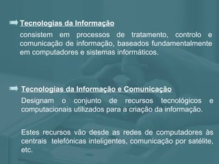 Tecnologias da Informação consistem em processos de tratamento, controlo e comunicação de informação, baseados fundamentalmente em computadores e sistemas informáticos. Tecnologias da Informação e Comunicação Designam o conjunto de recursos tecnológicos e computacionais utilizados para a criação da informação. Estes recursos vão desde as redes de computadores às centrais  telefónicas inteligentes, comunicação por satélite, etc. 