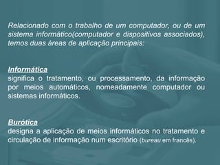 Relacionado com o trabalho de um computador, ou de um sistema informático(computador e dispositivos associados), temos duas áreas de aplicação principais: Informática significa o tratamento, ou processamento, da informação por meios automáticos, nomeadamente computador ou sistemas informáticos. Burótica   designa a aplicação de meios informáticos no tratamento e circulação de informação num escritório  ( bureau  em francês).  