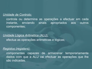 Unidade de Controlo: controla ou determina as operações a efectuar em cada instante, enviando sinais apropriados aos outros componentes; Unidade Lógica Aritmética (ALU): efectua as operações aritméticas e lógicas; Registos (registers): componentes capazes de armazenar temporariamente dados com que a ALU vai efectuar as operações que lhe são indicadas. 