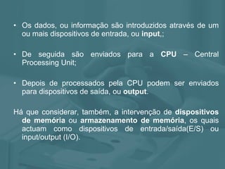 Os dados, ou informação são introduzidos através de um ou mais dispositivos de entrada, ou  input ,; De seguida são enviados para a  CPU  – Central Processing Unit; Depois de processados pela CPU podem ser enviados para dispositivos de saída, ou  output .  Há que considerar, também, a intervenção de  dispositivos de memória  ou  armazenamento de memória , os quais actuam como dispositivos de entrada/saída(E/S) ou input/output (I/O). 