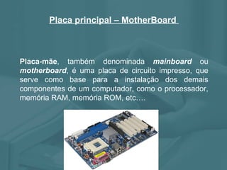 Placa principal – MotherBoard  Placa-mãe , também denominada  mainboard  ou  motherboard , é uma placa de circuito impresso, que serve como base para a instalação dos demais componentes de um computador, como o processador, memória RAM, memória ROM, etc…. 