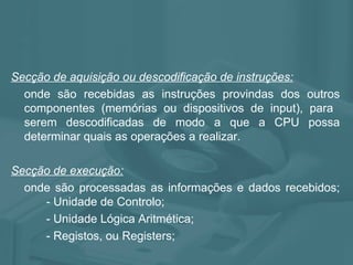 Secção de aquisição ou descodificação de instruções: onde são recebidas as instruções provindas dos outros componentes (memórias ou dispositivos de input), para  serem descodificadas de modo a que a CPU possa determinar quais as operações a realizar. Secção de execução: onde são processadas as informações e dados recebidos;  - Unidade de Controlo; - Unidade Lógica Aritmética; - Registos, ou Registers; 