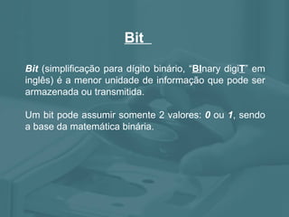 Bit  Bit  (simplificação para dígito binário, “ BI nary digi T ” em inglês) é a menor unidade de informação que pode ser armazenada ou transmitida.  Um bit pode assumir somente 2 valores:  0  ou  1 , sendo a base da matemática binária. 