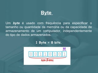 Byte  Um  byte  é usado com frequência para especificar o tamanho ou quantidade da memória ou da capacidade de armazenamento de um computador, independentemente do tipo de dados armazenados. 1 Byte = 8 bits. 