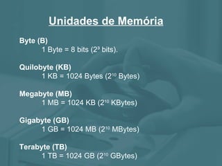 Unidades de Memória Byte (B) 1 Byte = 8 bits (2³ bits). Quilobyte (KB) 1 KB = 1024 Bytes (2 10  Bytes) Megabyte (MB) 1 MB = 1024 KB (2 10  KBytes) Gigabyte (GB) 1 GB = 1024 MB (2 10  MBytes) Terabyte (TB) 1 TB = 1024 GB (2 10  GBytes) 