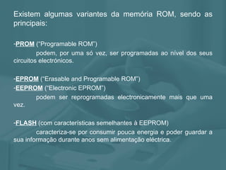 Existem algumas variantes da memória ROM, sendo as principais: PROM  (“Programable ROM”)  podem, por uma só vez, ser programadas ao nível dos seus circuitos electrónicos. EPROM   (“Erasable and Programable ROM”)  EEPROM   (“Electronic EPROM”)  podem ser reprogramadas electronicamente mais que uma vez. FLASH   (com características semelhantes à EEPROM)  caracteriza-se por consumir pouca energia e poder guardar a sua informação durante anos sem alimentação eléctrica. 