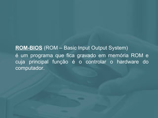 ROM-BIOS  (ROM – Basic Input Output System) é um programa que fica gravado em memória ROM e cuja principal função é o controlar o hardware do computador.  