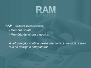 RAM   ( random access memory) - Memória volátil. - Memória de leitura e escrita.  A informação contida nesta memória é perdida assim que se desliga o computador.  