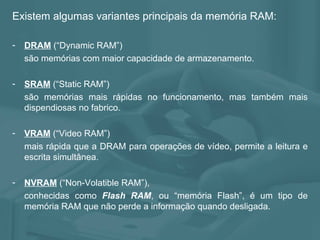 Existem algumas variantes principais da memória RAM: DRAM  (“Dynamic RAM”)  são memórias com maior capacidade de armazenamento.  SRAM   (“Static RAM”) são memórias mais rápidas no funcionamento, mas também mais dispendiosas no fabrico. VRAM   (“Video RAM”) mais rápida que a DRAM para operações de vídeo, permite a leitura e escrita simultânea. NVRAM   (“Non-Volatible RAM”),  conhecidas como  Flash RAM , ou “memória Flash”, é um tipo de memória RAM que não perde a informação quando desligada. 
