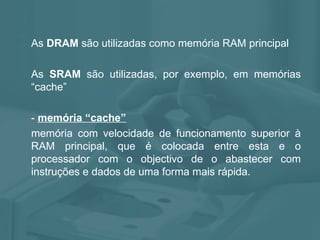 As  DRAM  são utilizadas como memória RAM principal As  SRAM  são utilizadas, por exemplo, em memórias “cache” -  memória “cache”   memória com velocidade de funcionamento superior à RAM principal, que é colocada entre esta e o processador com o objectivo de o abastecer com instruções e dados de uma forma mais rápida.  