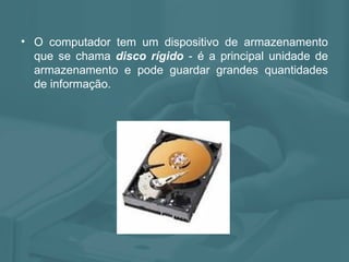 O computador tem um dispositivo de armazenamento que se chama  disco rígido  - é a principal unidade de armazenamento e pode guardar grandes quantidades de informação. 