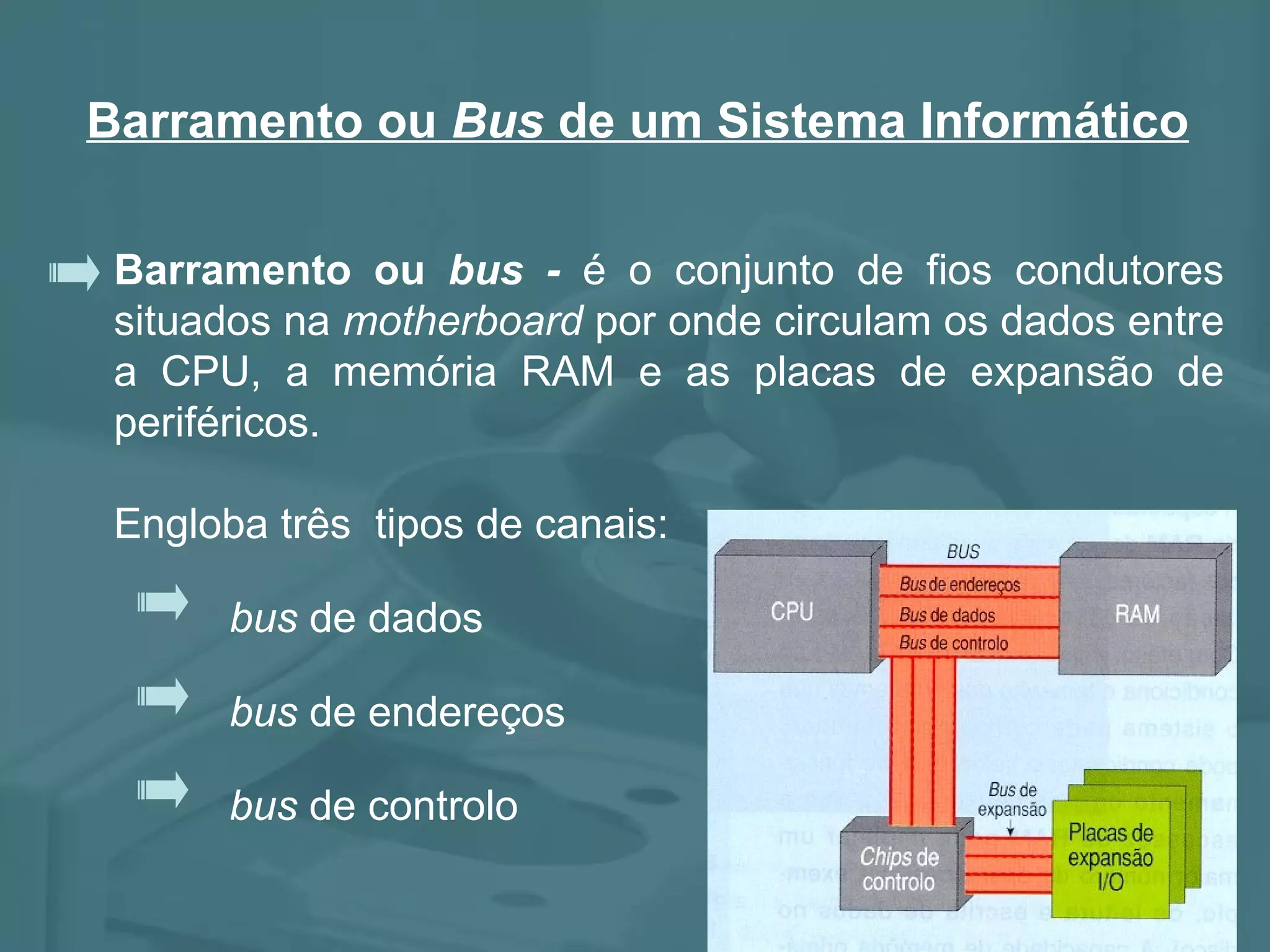 Barramento ou bus - é o conjunto de fios condutores situados na motherboard por onde circulam os dados entre a CPU, a memória RAM e as placas de expansão de periféricos. Engloba três tipos de canais: bus de endereços bus de dados bus de controlo Barramento ou Bus de um Sistema Informático