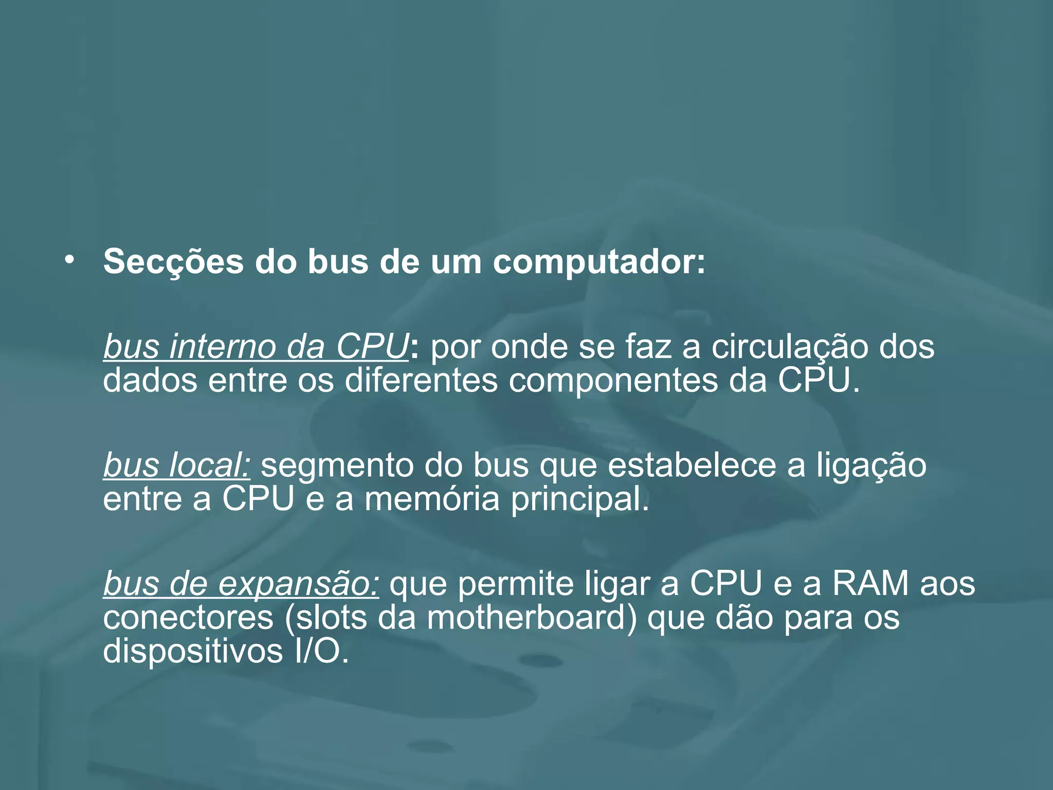 Secções do bus de um computador: bus interno da CPU : por onde se faz a circulação dos dados entre os diferentes componentes da CPU. bus local: segmento do bus que estabelece a ligação entre a CPU e a memória principal. bus de expansão: que permite ligar a CPU e a RAM aos conectores (slots da motherboard) que dão para os dispositivos I/O.
