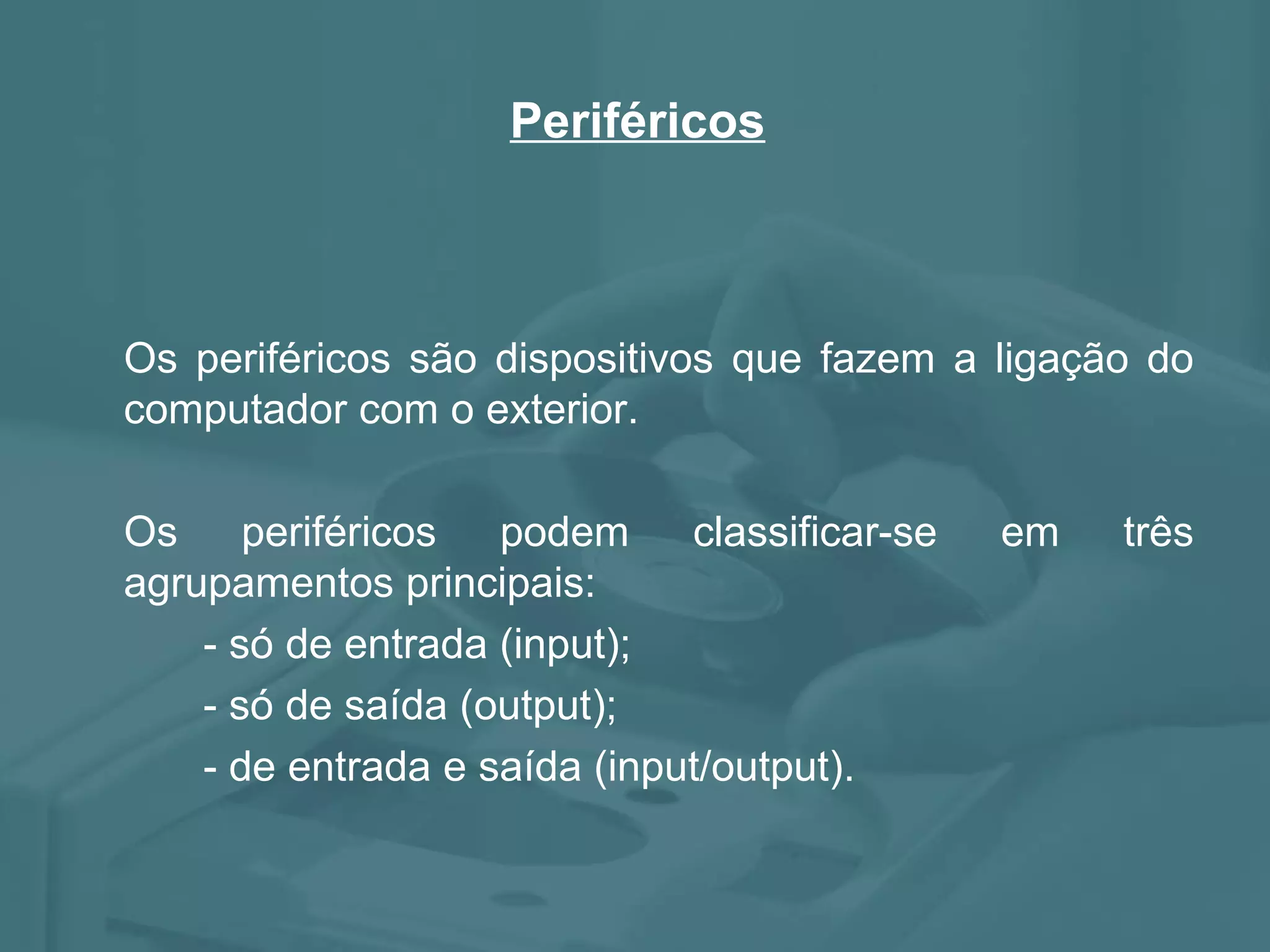 Periféricos Os periféricos são dispositivos que fazem a ligação do computador com o exterior. Os periféricos podem classificar-se em três agrupamentos principais: - só de entrada (input); - só de saída (output); - de entrada e saída (input/output).