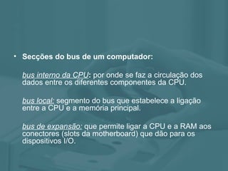 Secções do bus de um computador: bus interno da CPU : por onde se faz a circulação dos dados entre os diferentes componentes da CPU. bus local: segmento do bus que estabelece a ligação entre a CPU e a memória principal. bus de expansão: que permite ligar a CPU e a RAM aos conectores (slots da motherboard) que dão para os dispositivos I/O.