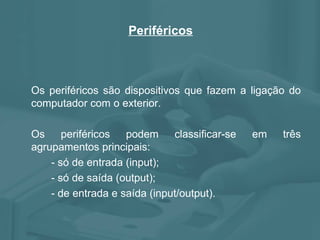 Periféricos Os periféricos são dispositivos que fazem a ligação do computador com o exterior. Os periféricos podem classificar-se em três agrupamentos principais: - só de entrada (input); - só de saída (output); - de entrada e saída (input/output).