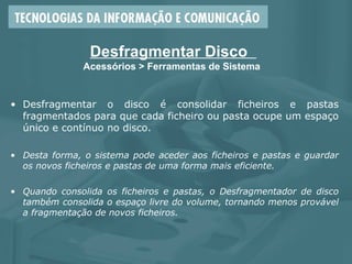 Desfragmentar Disco
Acessórios > Ferramentas de Sistema
• Desfragmentar o disco é consolidar ficheiros e pastas
fragmentados para que cada ficheiro ou pasta ocupe um espaço
único e contínuo no disco.
• Desta forma, o sistema pode aceder aos ficheiros e pastas e guardar
os novos ficheiros e pastas de uma forma mais eficiente.
• Quando consolida os ficheiros e pastas, o Desfragmentador de disco
também consolida o espaço livre do volume, tornando menos provável
a fragmentação de novos ficheiros.
 