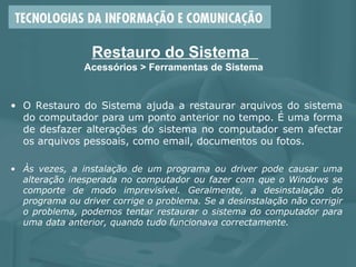 Restauro do Sistema
Acessórios > Ferramentas de Sistema
• O Restauro do Sistema ajuda a restaurar arquivos do sistema
do computador para um ponto anterior no tempo. É uma forma
de desfazer alterações do sistema no computador sem afectar
os arquivos pessoais, como email, documentos ou fotos.
• Às vezes, a instalação de um programa ou driver pode causar uma
alteração inesperada no computador ou fazer com que o Windows se
comporte de modo imprevisível. Geralmente, a desinstalação do
programa ou driver corrige o problema. Se a desinstalação não corrigir
o problema, podemos tentar restaurar o sistema do computador para
uma data anterior, quando tudo funcionava correctamente.
 