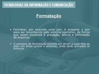 Formatação
• Formatar, por exemplo uma pen, é preparar a pen
para ser reconhecida pelo sistema operativo, de forma
que sejam possíveis a gravação, leitura e eliminação
de arquivos.
• O processo de formatação consiste em dividir a superfície do
disco em áreas (pistas e sectores), onde serão gravados os
ficheiros.
 