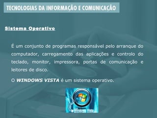 É um conjunto de programas responsável pelo arranque do
computador, carregamento das aplicações e controlo do
teclado, monitor, impressora, portas de comunicação e
leitores de disco.
O WINDOWS VISTA é um sistema operativo.
Sistema Operativo
 