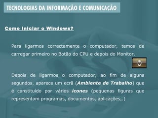 Para ligarmos correctamente o computador, temos de
carregar primeiro no Botão do CPU e depois do Monitor.
Depois de ligarmos o computador, ao fim de alguns
segundos, aparece um ecrã (Ambiente de Trabalho) que
é constituído por vários ícones (pequenas figuras que
representam programas, documentos, aplicações,.)
Como iniciar o Windows?
 