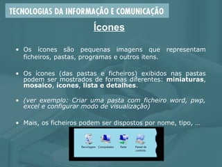 Ícones
• Os ícones são pequenas imagens que representam
ficheiros, pastas, programas e outros itens.
• Os ícones (das pastas e ficheiros) exibidos nas pastas
podem ser mostrados de formas diferentes: miniaturas,
mosaico, ícones, lista e detalhes.
• (ver exemplo: Criar uma pasta com ficheiro word, pwp,
excel e configurar modo de visualização)
• Mais, os ficheiros podem ser dispostos por nome, tipo, …
 