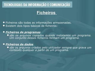 Ficheiros
Ficheiros são todas as informações armazenadas.
Existem dois tipos básicos de ficheiros:
Ficheiros de programas
são os arquivos copiados quando instalamos um programa.
Um conjunto desses ficheiros formam um programa.
Ficheiros de dados
são os arquivos criados pelo utilizador sempre que grava um
conteúdo qualquer a partir de um programa.
 