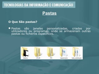 Pastas
O Que São pastas?
Pastas são janelas personalizadas, criadas por
utilizadores ou programas, onde se armazenam outras
pastas ou ficheiros específicos.
 