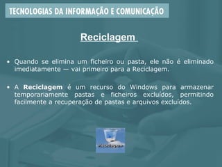Reciclagem
• Quando se elimina um ficheiro ou pasta, ele não é eliminado
imediatamente — vai primeiro para a Reciclagem.
• A Reciclagem é um recurso do Windows para armazenar
temporariamente pastas e ficheiros excluídos, permitindo
facilmente a recuperação de pastas e arquivos excluídos.
 