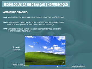 O utilizador executa grande parte das ordens utilizando o rato sobre  os diferentes objectos gráficos O ambiente de trabalho do Windows XP é uma área de trabalho no ecrã  onde aparecem janelas, ícones, menus e caixas de diálogo A interacção com o utilizador surge sob a forma de uma interface gráfica AMBIENTE GRÁFICO Botão Iniciar Área de trabalho Barra de tarefas 