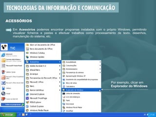 Em  Acessórios  podemos encontrar programas instalados com o próprio Windows, permitindo visualizar ficheiros e pastas e efectuar trabalhos como processamento de texto, desenhos, manutenção do sistema, etc.  ACESSÓRIOS Por exemplo, clicar em  Explorador do Windows 