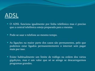 ADSL O ADSL funciona igualmente por linha telefónica mas é preciso que a central telefónica esteja preparada para a mesma.  Pode-se usar o telefone ao mesmo tempo. As ligações na maior parte dos casos são permanentes, pelo que podemos estar ligados permanentemente à internet sem pagar mais por isso. Existe habitualmente um limite de tráfego na ordem dos vários gigabytes, mas é um valor que só se atinge se descarregarmos programas grandes. 