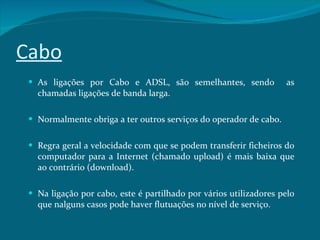 Cabo As ligações por Cabo e ADSL, são semelhantes, sendo  as chamadas ligações de banda larga.  Normalmente obriga a ter outros serviços do operador de cabo.  Regra geral a velocidade com que se podem transferir ficheiros do computador para a Internet (chamado upload) é mais baixa que ao contrário (download). Na ligação por cabo, este é partilhado por vários utilizadores pelo que nalguns casos pode haver flutuações no nível de serviço. 