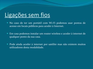 Ligações sem fios No caso de ter um portátil com Wi-Fi podemos usar pontos de acesso em locais públicos para aceder à Internet.  Em casa podemos instalar um router wireless e aceder à internet de qualquer ponto da sua casa. Pode ainda aceder à internet por satélite mas não existem muitos utilizadores desta modalidade. 