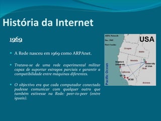 História da Internet 1969 A Rede nasceu em 1969 como ARPAnet.  Tratava-se de uma rede experimental militar capaz de suportar estragos parciais e garantir a compatibilidade entre máquinas diferentes.  O objectivo era que cada computador conectado pudesse comunicar com qualquer outro que também estivesse na Rede: peer-to-peer (entre iguais).  