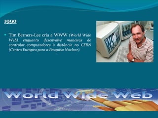 1990 Tim Berners-Lee cria a WWW  (World Wide Web) enquanto desenvolve maneiras de controlar computadores à distância no CERN (Centro Europeu para a Pesquisa Nuclear).  