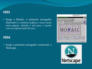 1993 Surge o Mosaic, o primeiro navegador (browser)  a combinar gráficos e texto numa única página, abrindo a web para o mundo com um software fácil de usar.  1994 Surge o primeiro navegador comercial, o Netscape.  