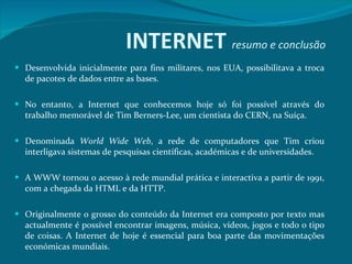 Desenvolvida inicialmente para fins militares, nos EUA, possibilitava a troca de pacotes de dados entre as bases.  No entanto, a Internet que conhecemos hoje só foi possível através do trabalho memorável de Tim Berners-Lee, um cientista do CERN, na Suíça.  Denominada  World Wide Web , a rede de computadores que Tim criou interligava sistemas de pesquisas científicas, académicas e de universidades.  A WWW tornou o acesso à rede mundial prática e interactiva a partir de 1991, com a chegada da HTML e da HTTP.  Originalmente o grosso do conteúdo da Internet era composto por texto mas actualmente é possível encontrar imagens, música, vídeos, jogos e todo o tipo de coisas. A Internet de hoje é essencial para boa parte das movimentações económicas mundiais.  INTERNET  resumo e conclusão 