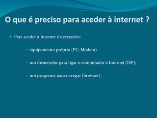 O que é preciso para aceder à internet ? Para aceder à Internet é necessário:  equipamento próprio (PC; Modem)  um fornecedor para ligar o computador à Internet (ISP);  um programa para navegar (browser).  