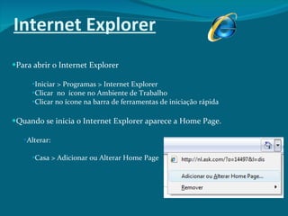 Internet Explorer Para abrir o Internet Explorer Iniciar > Programas > Internet Explorer  Clicar  no  ícone no Ambiente de Trabalho Clicar no ícone na barra de ferramentas de iniciação rápida Quando se inicia o Internet Explorer aparece a Home Page. Alterar: Casa > Adicionar ou Alterar Home Page 