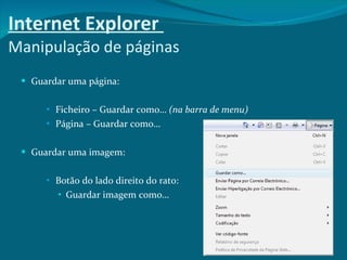 Internet Explorer  Manipulação de páginas Guardar uma página: Ficheiro – Guardar como…  (na barra de menu) Página – Guardar como… Guardar uma imagem: Botão do lado direito do rato: Guardar imagem como… 