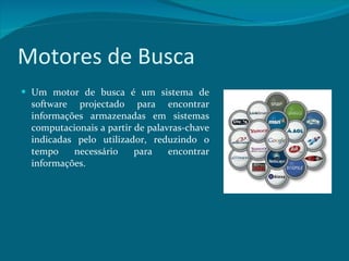 Motores de Busca Um motor de busca é um sistema de software projectado para encontrar informações armazenadas em sistemas computacionais a partir de palavras-chave indicadas pelo utilizador, reduzindo o tempo necessário para encontrar informações. 