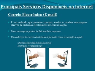 Principais Serviços Disponíveis na Internet Correio Electrónico (E-mail) É um método que permite compor, enviar e receber mensagens através de sistemas electrónicos de comunicação. Estas mensagens podem incluir também arquivos.  Um endereço de correio electrónico é formado como o exemplo a seguir: utilizador@subdomínios.domínio Exemplo: Tic9b@espn.pt 
